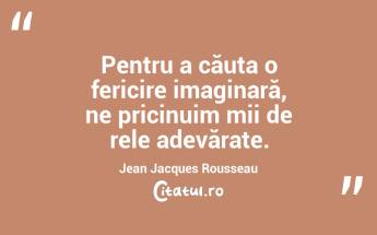 Pentru a căuta o fericire imaginară, ne pricinuim mii de rele adevărate. Jean Jacques Rousseau...