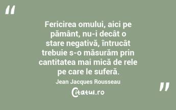 Fericirea omului, aici pe pământ, nu-i decât o stare negativă, întrucât trebuie s-o măsurăm prin cantitatea mai mică de rele pe care le suferă. Jean Jacques Rousseau...