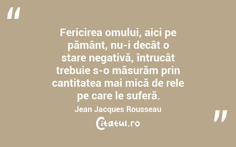 Fericirea omului, aici pe pământ, nu-i decât o stare negativă, întrucât trebuie s-o măsurăm prin cantitatea mai mică de rele pe care le suferă. Jean Jacques Rousseau
