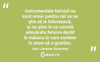 Instrumentele fericirii nu sunt nimic pentru cel ce nu ştie să le folosească, şi nu ştim în ce constă adevărata fericire decât în măsura în care suntem în stare să o gustăm. Jean Jacques Rousseau...