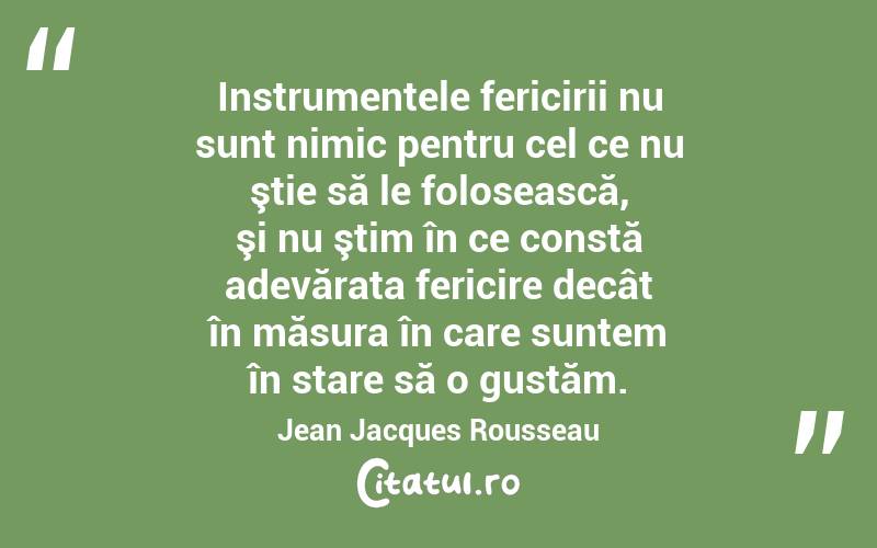 Instrumentele fericirii nu sunt nimic pentru cel ce nu ştie să le folosească, şi nu ştim în ce constă adevărata fericire decât în măsura în care suntem în stare să o gustăm. Jean Jacques Rousseau