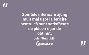 Spiritele inferioare ajung mult mai uşor la fericire pentru că sunt satisfăcute de plăceri uşor de obţinut. John Stuart Mill...