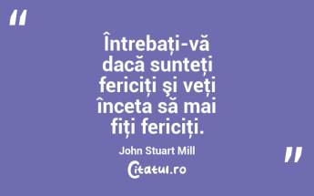 Întrebaţi-vă dacă sunteţi fericiţi şi veţi înceta să mai fiţi fericiţi. John Stuart Mill...