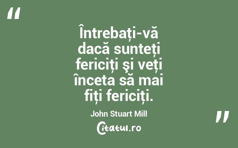 Întrebaţi-vă dacă sunteţi fericiţi şi veţi înceta să mai fiţi fericiţi. John Stuart Mill
