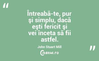 Întreabă-te, pur şi simplu, dacă eşti fericit şi vei înceta să fii astfel. John Stuart Mill...