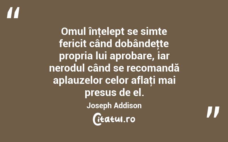 Omul înţelept se simte fericit când dobândeţte propria lui aprobare, iar nerodul când se recomandă aplauzelor celor aflaţi mai presus de el. Joseph Addison