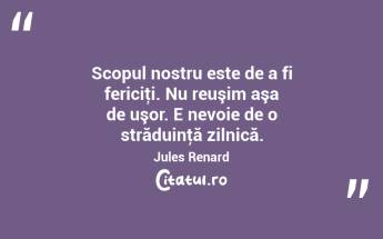 Scopul nostru este de a fi fericiţi. Nu reuşim aşa de uşor. E nevoie de o străduinţă zilnică. Jules Renard...