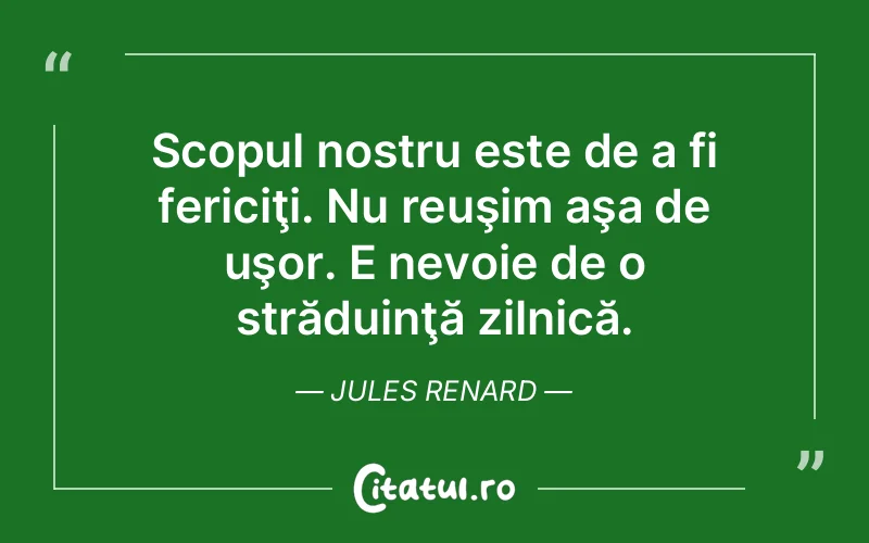 Scopul nostru este de a fi fericiţi. Nu reuşim aşa de uşor. E nevoie de o străduinţă zilnică. Jules Renard