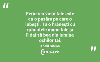 Fericirea vieţii tale este ca o pasăre pe care o iubeşti. Tu o hrăneşti cu grăuntele inimii tale şi îi dai să bea din lumina ochilor tăi. Khalil Gibran...