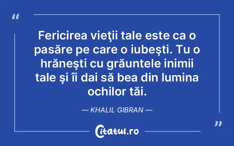 Fericirea vieţii tale este ca o pasăre pe care o iubeşti. Tu o hrăneşti cu grăuntele inimii tale şi îi dai să bea din lumina ochilor tăi. Khalil Gibran