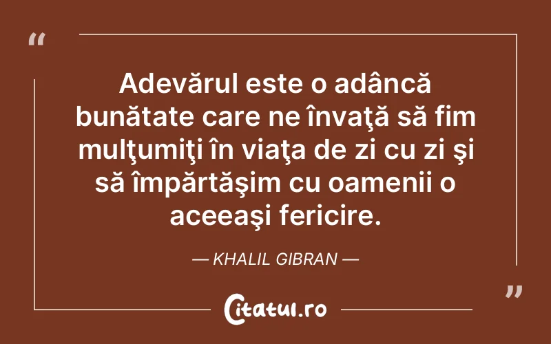 Adevărul este o adâncă bunătate care ne învaţă să fim mulţumiţi în viaţa de zi cu zi şi să împărtăşim cu oamenii o aceeaşi fericire. Khalil Gibran