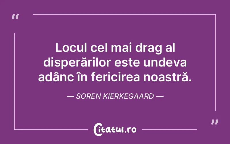 Locul cel mai drag al disperărilor este undeva adânc în fericirea noastră. Soren Kierkegaard