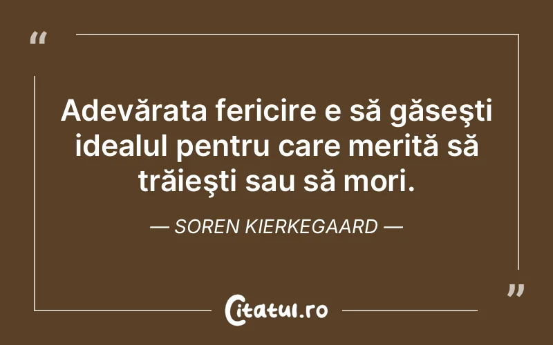 Adevărata fericire e să găseşti idealul pentru care merită să trăieşti sau să mori. Soren Kierkegaard
