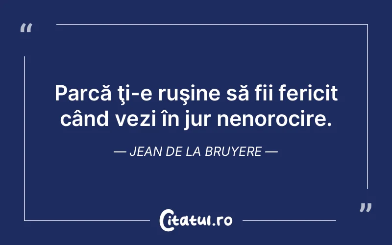 Parcă ţi-e ruşine să fii fericit când vezi în jur nenorocire. Jean de La Bruyere