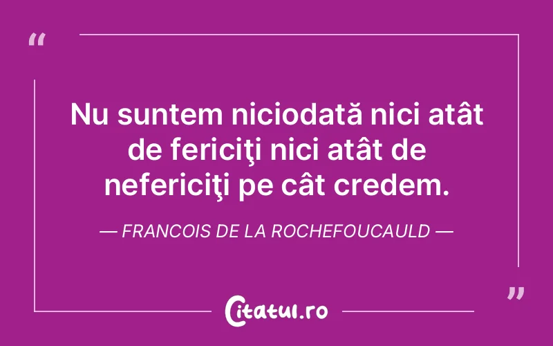 Nu suntem niciodată nici atât de fericiţi nici atât de nefericiţi pe cât credem. Francois de la Rochefoucauld