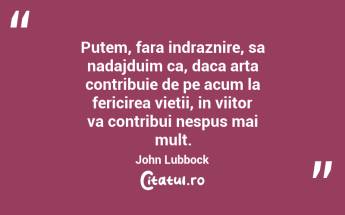 Putem, fara indraznire, sa nadajduim ca, daca arta contribuie de pe acum la fericirea vietii, in viitor va contribui nespus mai mult. John Lubbock...