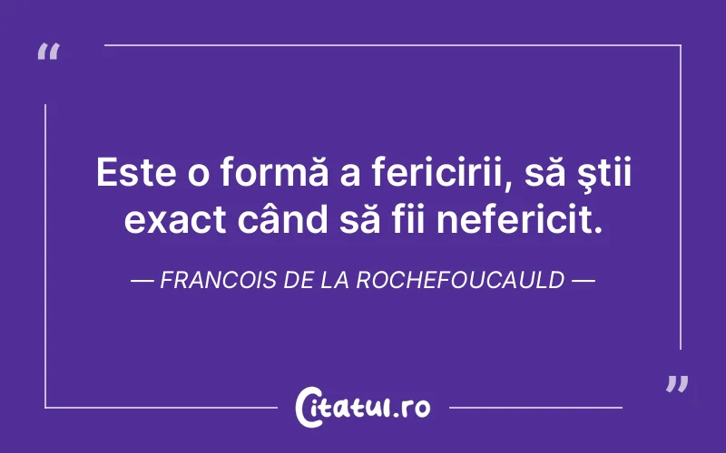 Este o formă a fericirii, să ştii exact când să fii nefericit. Francois de la Rochefoucauld