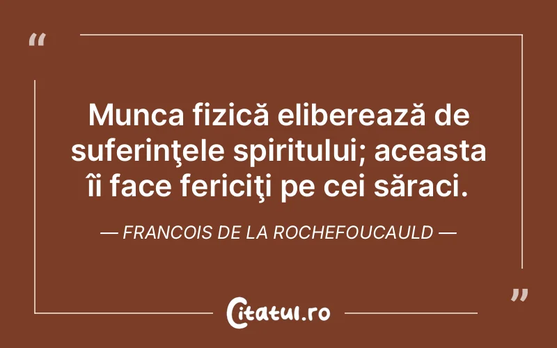Munca fizică eliberează de suferinţele spiritului; aceasta îi face fericiţi pe cei săraci. Francois de la Rochefoucauld