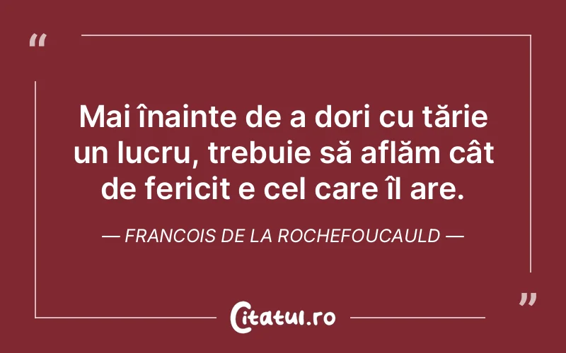 Mai înainte de a dori cu tărie un lucru, trebuie să aflăm cât de fericit e cel care îl are. Francois de la Rochefoucauld