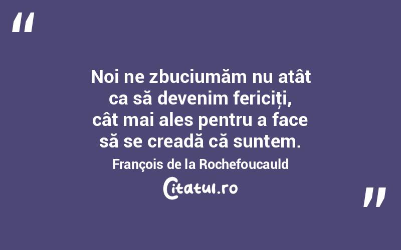 Noi ne zbuciumăm nu atât ca să devenim fericiţi, cât mai ales pentru a face să se creadă că suntem. François de la Rochefoucauld