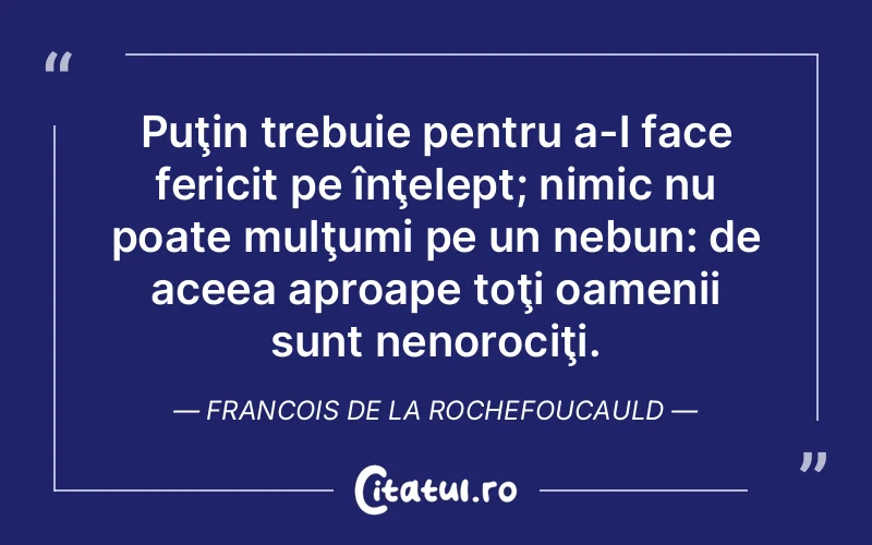 Puţin trebuie pentru a-l face fericit pe înţelept; nimic nu poate mulţumi pe un nebun: de aceea aproape toţi oamenii sunt nenorociţi. Francois de la Rochefoucauld