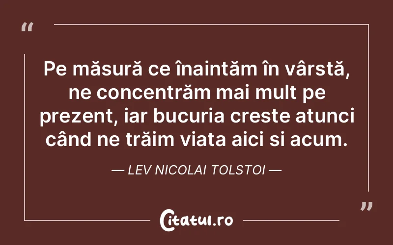 Pe măsură ce înaintăm în vârstă, ne concentrăm mai mult pe prezent, iar bucuria crește atunci când ne trăim viața aici și acum. Lev Nicolai Tolstoi