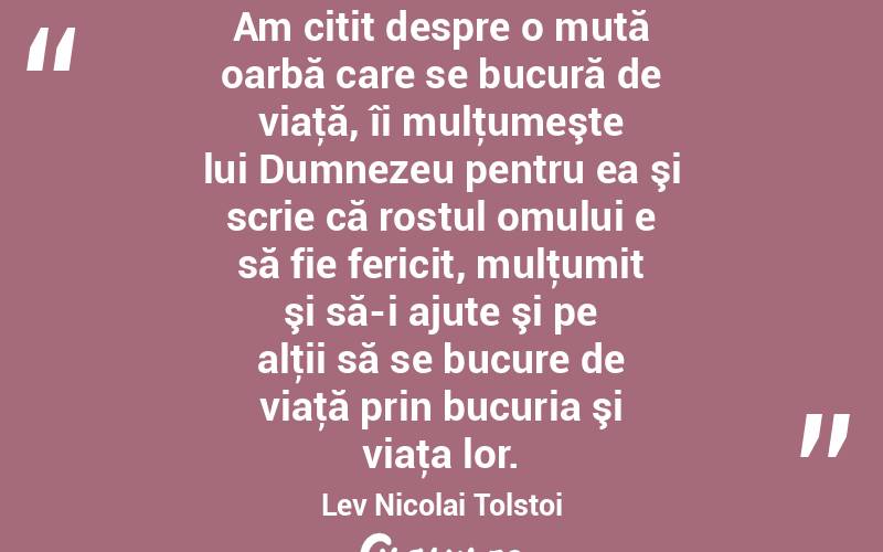 Am citit despre o mută oarbă care se bucură de viaţă, îi mulţumeşte lui Dumnezeu pentru ea şi scrie că rostul omului e să fie fericit, mulţumit şi să-i ajute şi pe alţii să se bucure de viaţă prin bucuria şi viaţa lor. Lev Nicolai Tolstoi
