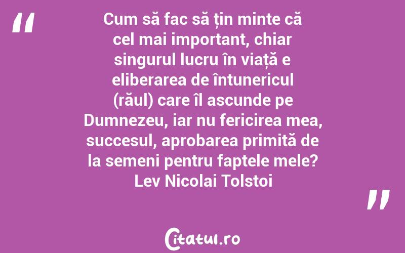 Cum să fac să ţin minte că cel mai important, chiar singurul lucru în viaţă e eliberarea de întunericul (răul) care îl ascunde pe Dumnezeu, iar nu fericirea mea, succesul, aprobarea primită de la semeni pentru faptele mele? Lev Nicolai Tolstoi