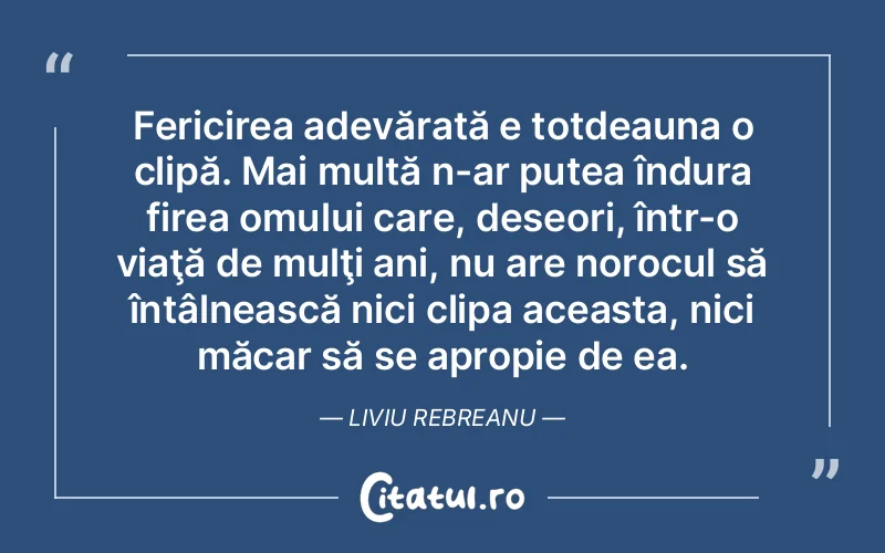 Fericirea adevărată e totdeauna o clipă. Mai multă n-ar putea îndura firea omului care, deseori, într-o viaţă de mulţi ani, nu are norocul să întâlnească nici clipa aceasta, nici măcar să se apropie de ea. Liviu Rebreanu