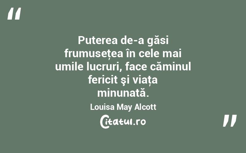 Puterea de-a găsi frumuseţea în cele mai umile lucruri, face căminul fericit şi viaţa minunată. Louisa May Alcott