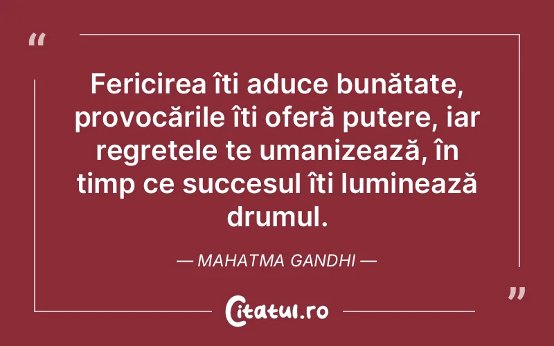 Fericirea îți aduce bunătate, provocările îți oferă putere, iar regretele te umanizează, în timp ce succesul îți luminează drumul. Mahatma Gandhi