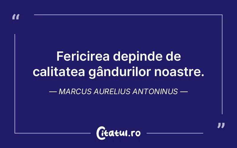 Fericirea depinde de calitatea gândurilor noastre. Marcus Aurelius Antoninus