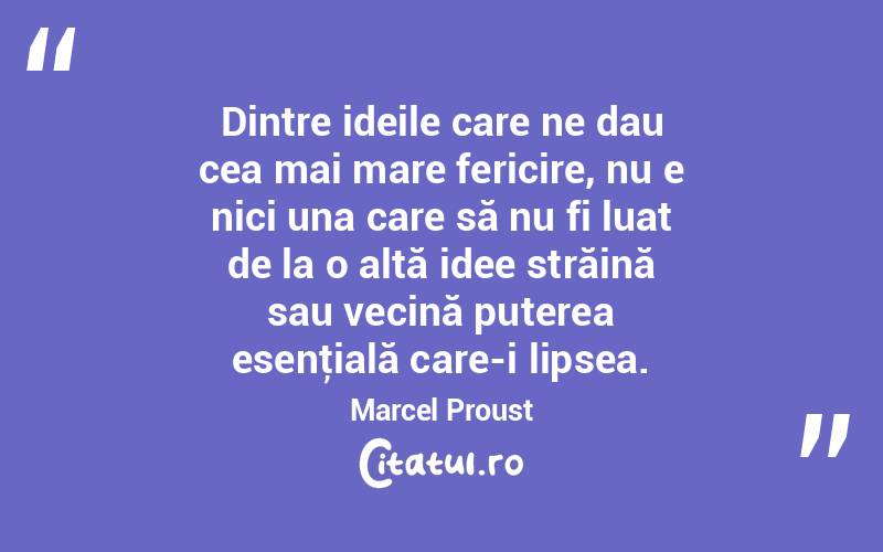 Dintre ideile care ne dau cea mai mare fericire, nu e nici una care să nu fi luat de la o altă idee străină sau vecină puterea esenţială care-i lipsea. Marcel Proust