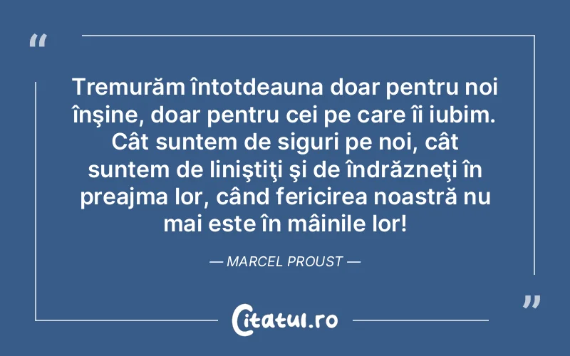Tremurăm întotdeauna doar pentru noi înşine, doar pentru cei pe care îi iubim. Cât suntem de siguri pe noi, cât suntem de liniştiţi şi de îndrăzneţi în preajma lor, când fericirea noastră nu mai este în mâinile lor! Marcel Proust