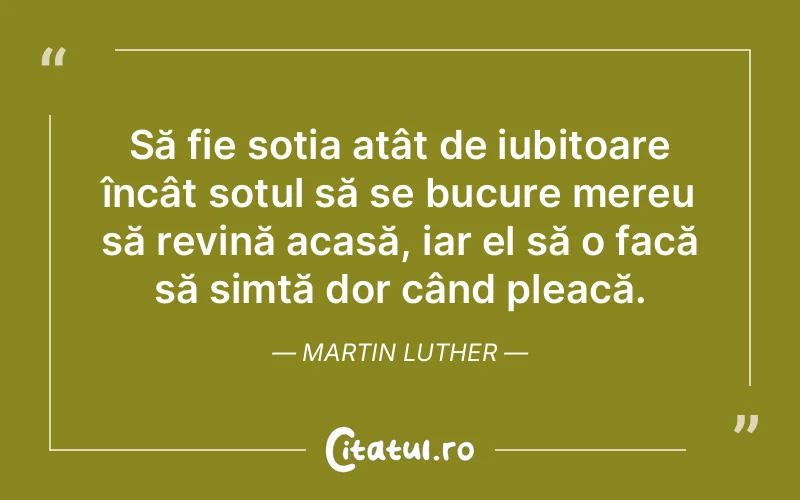 Să fie soția atât de iubitoare încât soțul să se bucure mereu să revină acasă, iar el să o facă să simtă dor când pleacă. Martin Luther