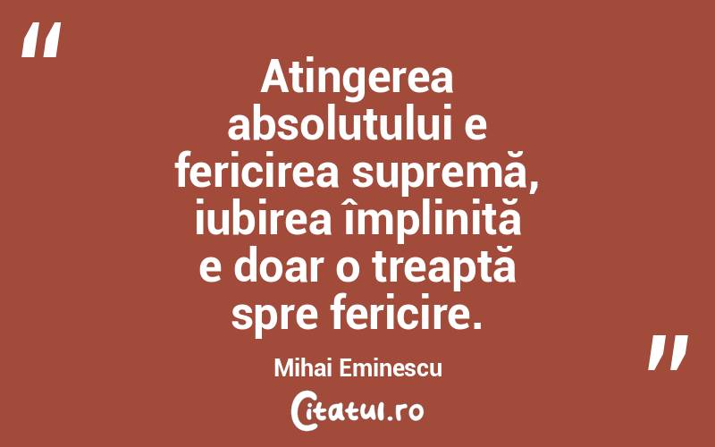 Atingerea absolutului e fericirea supremă, iubirea împlinită e doar o treaptă spre fericire. Mihai Eminescu