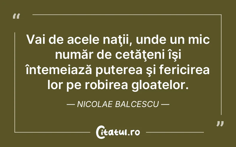 Vai de acele naţii, unde un mic număr de cetăţeni îşi întemeiază puterea şi fericirea lor pe robirea gloatelor. Nicolae Balcescu