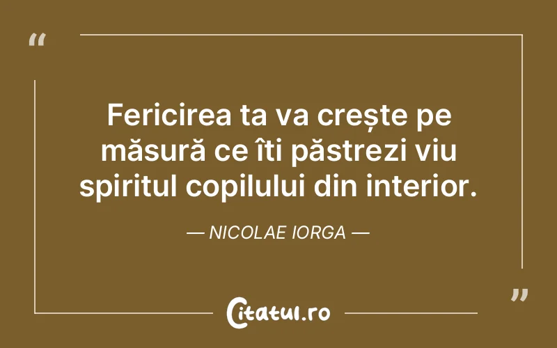 Fericirea ta va crește pe măsură ce îți păstrezi viu spiritul copilului din interior. Nicolae Iorga