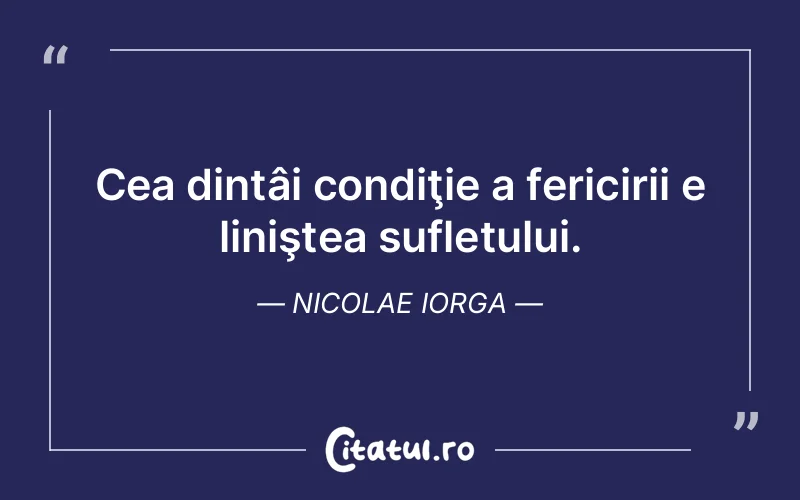 Cea dintâi condiţie a fericirii e liniştea sufletului. Nicolae Iorga