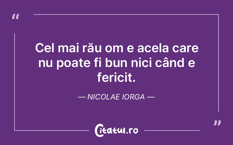 Cel mai rău om e acela care nu poate fi bun nici când e fericit. Nicolae Iorga