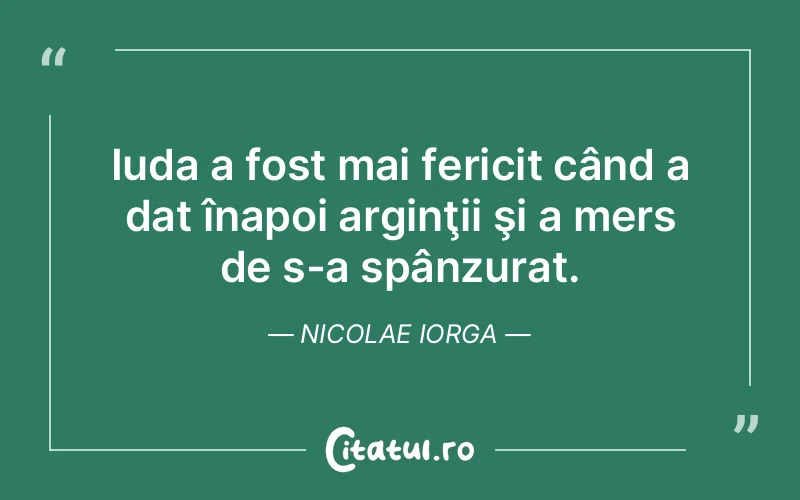 Iuda a fost mai fericit când a dat înapoi arginţii şi a mers de s-a spânzurat. Nicolae Iorga