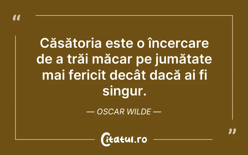 Căsătoria este o încercare de a trăi măcar pe jumătate mai fericit decât dacă ai fi singur. Oscar Wilde