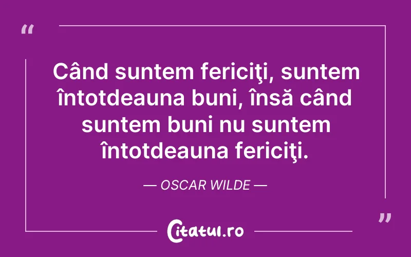 Când suntem fericiţi, suntem întotdeauna buni, însă când suntem buni nu suntem întotdeauna fericiţi. Oscar Wilde