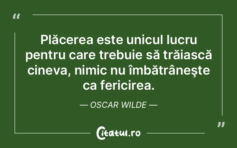 Plăcerea este unicul lucru pentru care trebuie să trăiască cineva, nimic nu îmbătrâneşte ca fericirea. Oscar Wilde