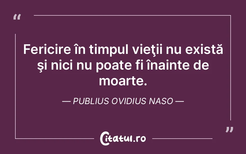 Fericire în timpul vieţii nu există şi nici nu poate fi înainte de moarte. Publius Ovidius Naso