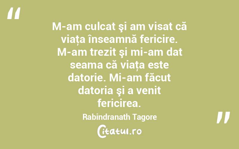 M-am culcat şi am visat că viaţa înseamnă fericire. M-am trezit şi mi-am dat seama că viaţa este datorie. Mi-am făcut datoria şi a venit fericirea. Rabindranath Tagore