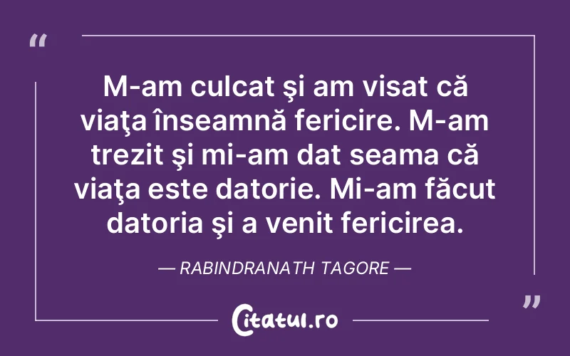 M-am culcat şi am visat că viaţa înseamnă fericire. M-am trezit şi mi-am dat seama că viaţa este datorie. Mi-am făcut datoria şi a venit fericirea. Rabindranath Tagore