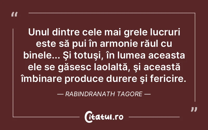 Unul dintre cele mai grele lucruri este să pui în armonie răul cu binele... Şi totuşi, în lumea aceasta ele se găsesc laolaltă, şi această îmbinare produce durere şi fericire. Rabindranath Tagore