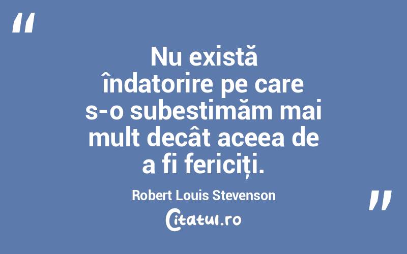 Nu există îndatorire pe care s-o subestimăm mai mult decât aceea de a fi fericiţi. Robert Louis Stevenson