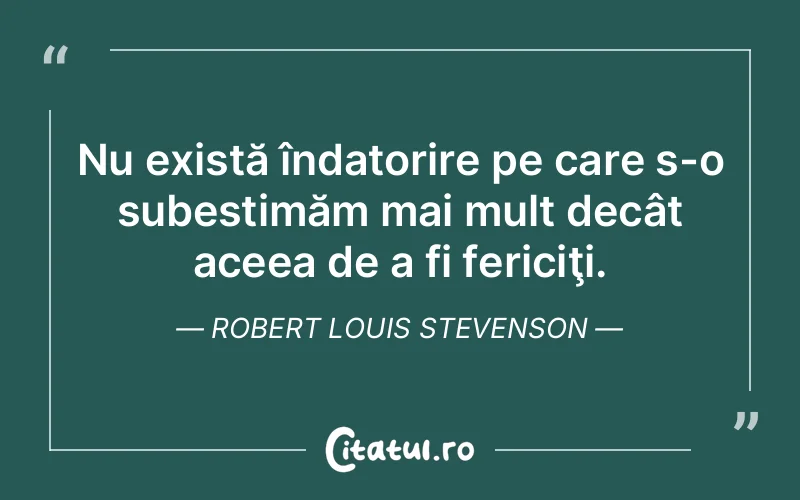 Nu există îndatorire pe care s-o subestimăm mai mult decât aceea de a fi fericiţi. Robert Louis Stevenson